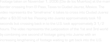 Footage taken on November 1, 2006 (Dia de los Muertos) at the main border crossing from El Paso, Texas to Ciudad Jaurez, Mexico. The video represents the “timeframe” it takes to cross into Ciudad Juarez after a $3.00 toll fee. Passing into Juarez approximately took 18 seconds but crossing back in to the U.S. took approximately 3 1/2 hours. The video represents the juxtiposition of the 1st and 3rd world by combining one second of footage going into Juarez with an increasing lengthening of footage waiting to get back into the U.S. 